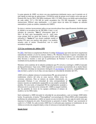 La gran apuesta de AMD: un micro con una arquitectura totalmente nueva, que le permite ser el
más rápido en todo tipo de aplicaciones. 128 KB de caché de primer nivel (cuatro veces más que el
Pentium III), bus de 200 ó 266 MHz (realmente 100 ó 133 MHz físicos con doble aprovechamiento
de cada señal), 512 ó 256 KB de caché secundaria (los 256 KB integrados = más rápida),
instrucciones 3DNow! para multimedia... y el mejor micro de todos los tiempos en cálculos
matemáticos (¡todo un cambio, tratándose de AMD!).

Su único y mínimo inconveniente radica en que necesita placas base específicamente diseñadas para
él, debido a su novedoso bus de 200 MHz o más y a sus
métodos de conexión, "Slot A" (físicamente igual al
Slot 1 de Intel, pero incompatible con él... entre otras
cosas porque Intel no quiso dar licencia a AMD para
utilizarlo) o "Socket A" (un zócalo cuadrado similar al
Socket 370, pero con muchos más pines). Los modelos
actuales usan el núcleo Thunderbird, con la caché
secundaria integrada.

2.21 Las revisiones de Athlon (XP)

En 2001, Intel lanza su arquitectura Pentium 4 (código Willamette) que tenía una micro arquitectura
radicalmente distinta a la de los núcleos Athlon y P6. Mientras Pentium 4 soporta velocidades de
reloj más altas, el rendimiento de su arquitectura por ciclo de reloj es inferior. Las velocidades más
altas llevaron a muchos a creer que la performance de Pentium 4 es superior, aún contra los
resultados de las pruebas de rendimiento.

Mientras varios analistas de la industria predijeron que P4 volvería a restringir a AMD al mercado
de baja performance / bajo costo, AMD respondió con revisiones incrementales de su núcleo básico
K7. Palomino introdujo un mecanismo inteligente de pre-fetching de memoria, compatibilidad con
SSE de Intel y cache L2 en el chip, con una mejora en velocidad de alrededor del 10%.

AMD volvió a adoptar entonces la nomenclatura PR, que proyectaría el
rendimiento relativo del reloj en estos nuevos Athlon versus las
versiones anteriores. Para un número de modelo determinado, un
procesador Pentium 4 con velocidad de reloj correspondiente al
número muestra un rendimiento equiparable en una amplia variedad de
pruebas. Por esta razón, el etiquetado PR fue ampliamente aceptado a
diferencia de lo ocurrido en los sistemas K5. AMD se aseguró también,
que las pantallas de inicio de los equipos exhibieran el número de
modelo y no los MHz reales.

Intel contraatacó a AMD elevando la velocidad de sus procesadores, y por un tiempo AMD debió
luchar. En particular, el núcleo "Thoroughbred" con tecnología de 130nm (2002) sufrió inesperados
problemas de calentamiento y debió ser puesto en una revisión B, con una capa de metal extra que
mejorara la disipación de calor. Posteriormente se presentó el núcleo "Barton" que incrementó el
caché L2 a 512KB. En cada revisión AMD hizo lo suficiente para mantener el rendimiento de sus
Athlon en niveles de competitividad y evitar el retroceso al mercado del bajo costo.

Geode (Cyrix)
                                                 20
 