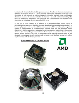 Las técnicas de litografía también tendrán que ser mejoradas. Actualmente el tamaño mínimo de los
elementos de circuito es inferior a 0,2 micras. Con esas dimensiones, es probable que incluso la luz
ultravioleta de baja longitud de onda no alcance la resolución necesaria. Otras posibilidades
alternativas son el uso de haces muy estrechos de electrones e iones o la sustitución de la litografía
óptica por litografía que emplee rayos X de longitud de onda extremadamente corta. Mediante estas
tecnologías, las velocidades de reloj superan los 1.000 MHz.

Se cree que el factor limitante en la potencia de los microprocesadores acabará siendo el
comportamiento de los propios electrones al circular por los transistores. Cuando las dimensiones se
hacen muy bajas, los efectos cuánticos debidos a la naturaleza ondulatoria de los electrones podrían
dominar el comportamiento de los transistores y circuitos. Puede que sean necesarios nuevos
dispositivos y diseños de circuitos a medida que los microprocesadores se aproximan a dimensiones
atómicas. Para producir las generaciones futuras de microchips se necesitarán técnicas como la
epitaxia por haz molecular, en la que los semiconductores se depositan átomo a átomo en una
cámara de vacío ultra elevado, o la microscopía de barrido de efecto túnel, que permite ver e incluso
desplazar átomos individuales con precisión.

           3.1) Ventiladores (FAN) para Micros




                                                 22
 