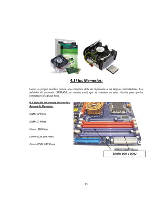 4.1) Las Memorias:
Como su propio nombre indica, son como los slots de expansión a las tarjetas controladoras. Los
módulos de memoria (SDRAM, en nuestro caso) que se insertan en estos zócalos para quedar
conectados a la placa base.

4.2 Tipos de Zócalos de Memoria o
Bancos de Memoria:

SIMM 30 Pines

SIMM 72 Pines

Dimm 168 Pines

Dimm-DDR 184 Pines

Dimm-DDR2 240 Pines


                                                                     Zócalos DDR y DDR2




                                              23
 