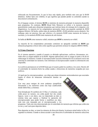 refrescada tan frecuentemente, lo que la hace más rápida, pero también más cara que la RAM
dinámica. Ambos tipos son volátiles, lo que significa que pueden perder su contenido cuando se
desconecta la alimentación.

En el lenguaje común, el término RAM es sinónimo de memoria principal, la memoria disponible
para programas. En contraste, ROM (Read Only Memory) se refiere a la memoria especial
generalmente usada para almacenar programas que realizan tareas de arranque de la máquina y de
diagnósticos. La mayoría de los computadores personales tienen una pequeña cantidad de ROM
(algunos Kbytes). De hecho, ambos tipos de memoria (ROM y RAM) permiten acceso aleatorio. Sin
embargo, para ser precisos, hay que referirse a la memoria RAM como memoria de lectura y
escritura, y a la memoria ROM como memoria de solo lectura.

Se habla de RAM como memoria volátil, mientras que ROM es memoria no-volátil.

La mayoría de los computadores personales contienen un apequeña cantidad de ROM que
almacena programas críticos tales como aquellos que permiten arrancar la máquina (BIOS CMOS).

5.2 Como Funciona

En el sistema operativo, cuando el usuario va abriendo aplicaciones, archivos, documentos, etc.,
todos ellos se cargan también en la RAM. Algunas aplicaciones solo se cargan en parte a fin de no
sobrecargar la memoria. Cuando el microprocesador necesita información de la memoria envía una
solicitud al controlador de memoria. Este informara al microprocesador cuando la información este
disponible.

Los archivos permanecen en la RAM hasta que el usuario grabe los cambios y los cierre. Recién allí
el controlador de memoria borra las celdas usadas o direcciones de memorias ocupadas por esos
archivos.

Al igual que los microprocesadores son chips que alojan elementos semiconductores que asociados
logran el efecto de almacenar información durante un
tiempo.

Con muy poco margen de error podemos ejemplificar
físicamente a las memorias como una hoja cuadriculada
donde habrá filas y columnas.

Esta formada por 36 casilleros de 12 filas y 3 columnas, cada
celda posee un numero, esa celda puede leer dos estado
lógicos, vacía o con datos, una vez depositado un dato es
sistema tiene que esperar a finalizar la operación del
microprocesador para poder borrar o modificar ese dato,
todo esto esta manejado por el microprocesador y los
programas. Todo esto esta interconectado por el controlador de memoria que informa que celda esta
en uso y cual vacía para depositar datos.

Para depositar un dato, se toma los números de dirección binaria, la primera mitad indica la fila y la
segunda la columna. Cuando se desea acceder a una dirección el controlador de memoria selecciona
                                                26
 