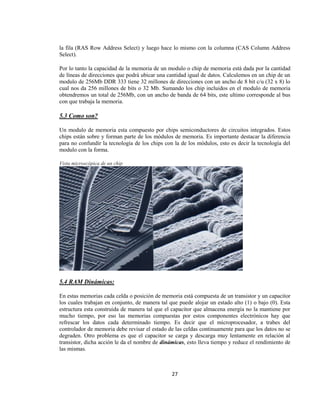 la fila (RAS Row Address Select) y luego hace lo mismo con la columna (CAS Column Address
Select).

Por lo tanto la capacidad de la memoria de un modulo o chip de memoria está dada por la cantidad
de líneas de direcciones que podrá ubicar una cantidad igual de datos. Calculemos en un chip de un
modulo de 256Mb DDR 333 tiene 32 millones de direcciones con un ancho de 8 bit c/u (32 x 8) lo
cual nos da 256 millones de bits o 32 Mb. Sumando los chip incluidos en el modulo de memoria
obtendremos un total de 256Mb, con un ancho de banda de 64 bits, este ultimo corresponde al bus
con que trabaja la memoria.

5.3 Como son?

Un modulo de memoria esta compuesto por chips semiconductores de circuitos integrados. Estos
chips están sobre y forman parte de los módulos de memoria. Es importante destacar la diferencia
para no confundir la tecnología de los chips con la de los módulos, esto es decir la tecnología del
modulo con la forma.

Vista microscópica de un chip




5.4 RAM Dinámicas:

En estas memorias cada celda o posición de memoria está compuesta de un transistor y un capacitor
los cuales trabajan en conjunto, de manera tal que puede alojar un estado alto (1) o bajo (0). Esta
estructura esta construida de manera tal que el capacitor que almacena energía no la mantiene por
mucho tiempo, por eso las memorias compuestas por estos componentes electrónicos hay que
refrescar los datos cada determinado tiempo. Es decir que el microprocesador, a trabes del
controlador de memoria debe revisar el estado de las celdas continuamente para que los datos no se
degraden. Otro problema es que el capacitor se carga y descarga muy lentamente en relación al
transistor, dicha acción le da el nombre de dinámicas, esto lleva tiempo y reduce el rendimiento de
las mismas.



                                                27
 