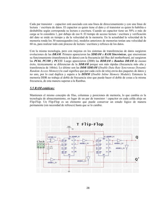 Cada par transistor – capacitor está asociado con una línea de direccionamiento y con una línea de
lectura / escritura de datos. El capacitor es quien tiene el dato y el transistor es quien lo habilita o
deshabilita según corresponda su lectura o escritura. Cuando un capacitor tiene un 50% o más de
carga se lo considera 1, por debajo de eso 0. El tiempo de acceso lectura / escritura y verificación
del dato se mide en tiempo y da la velocidad de la memoria. En la actualidad la velocidad de la
memoria ronda los 30 nanosegundos (ns), modelos anteriores de memorias tenían una velocidad de
60 ns, para realizar todo este proceso de lectura / escritura y refresco de los datos.

Con la misma tecnología, pero con mejoras en los sistemas de transferencias de datos surgieron
evoluciones de las DRAM. Primero aparecieron las SDRAM o RAM Sincrónicas, que sincronizan
su funcionamiento (transferencia de datos) con la frecuencia del Bus del motherboard, así surgieron
las PC66, PC100 y PC133. Luego aparecieron (2000) las RDRAM o Rambus DRAM de escaso
éxito, técnicamente se diferencian de la SDRAM porque son más rápidas (frecuencia más alta y
transferencia de 16bits). Lo último son las DDR SDRAM (Double Data Rate Syncronous Dynamic
Random Access Memory) lo cual significa que por cada ciclo de reloj envía dos paquetes de datos y
no uno, por lo cual duplica y supera a la DIMM (Double Inline Memory Module). Entonces la
memoria DDR no trabaja al doble de frecuencia sino que puede hacer el doble de cosas a la misma
frecuencia, de esta manera superan a la Rambus.

5.5 RAM estáticas:

Mantienen el mismo concepto de filas, columnas y posiciones de memoria, lo que cambia es la
tecnología de almacenamiento, en lugar de un par de transistor / capacitor en cada celda aloja un
Flip-Flop. Un Flip-Flop es un elemento que puede conservar un estado lógico de manera
permanente (sin necesidad de refresco) hasta que se lo cambie.




                                                  28
 