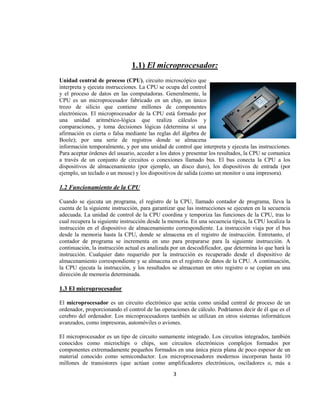 1.1) El microprocesador:
Unidad central de proceso (CPU), circuito microscópico que
interpreta y ejecuta instrucciones. La CPU se ocupa del control
y el proceso de datos en las computadoras. Generalmente, la
CPU es un microprocesador fabricado en un chip, un único
trozo de silicio que contiene millones de componentes
electrónicos. El microprocesador de la CPU está formado por
una unidad aritmético-lógica que realiza cálculos y
comparaciones, y toma decisiones lógicas (determina si una
afirmación es cierta o falsa mediante las reglas del álgebra de
Boole); por una serie de registros donde se almacena
información temporalmente, y por una unidad de control que interpreta y ejecuta las instrucciones.
Para aceptar órdenes del usuario, acceder a los datos y presentar los resultados, la CPU se comunica
a través de un conjunto de circuitos o conexiones llamado bus. El bus conecta la CPU a los
dispositivos de almacenamiento (por ejemplo, un disco duro), los dispositivos de entrada (por
ejemplo, un teclado o un mouse) y los dispositivos de salida (como un monitor o una impresora).

1.2 Funcionamiento de la CPU

Cuando se ejecuta un programa, el registro de la CPU, llamado contador de programa, lleva la
cuenta de la siguiente instrucción, para garantizar que las instrucciones se ejecuten en la secuencia
adecuada. La unidad de control de la CPU coordina y temporiza las funciones de la CPU, tras lo
cual recupera la siguiente instrucción desde la memoria. En una secuencia típica, la CPU localiza la
instrucción en el dispositivo de almacenamiento correspondiente. La instrucción viaja por el bus
desde la memoria hasta la CPU, donde se almacena en el registro de instrucción. Entretanto, el
contador de programa se incrementa en uno para prepararse para la siguiente instrucción. A
continuación, la instrucción actual es analizada por un descodificador, que determina lo que hará la
instrucción. Cualquier dato requerido por la instrucción es recuperado desde el dispositivo de
almacenamiento correspondiente y se almacena en el registro de datos de la CPU. A continuación,
la CPU ejecuta la instrucción, y los resultados se almacenan en otro registro o se copian en una
dirección de memoria determinada.

1.3 El microprocesador

El microprocesador es un circuito electrónico que actúa como unidad central de proceso de un
ordenador, proporcionando el control de las operaciones de cálculo. Podríamos decir de él que es el
cerebro del ordenador. Los microprocesadores también se utilizan en otros sistemas informáticos
avanzados, como impresoras, automóviles o aviones.

El microprocesador es un tipo de circuito sumamente integrado. Los circuitos integrados, también
conocidos como microchips o chips, son circuitos electrónicos complejos formados por
componentes extremadamente pequeños formados en una única pieza plana de poco espesor de un
material conocido como semiconductor. Los microprocesadores modernos incorporan hasta 10
millones de transistores (que actúan como amplificadores electrónicos, osciladores o, más a
                                                 3
 