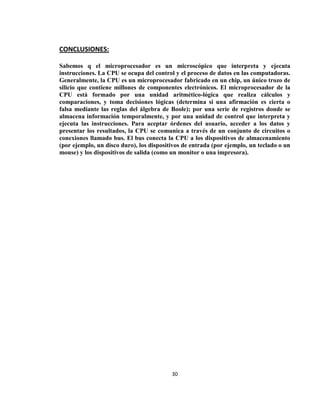 CONCLUSIONES:

Sabemos q el microprocesador es un microscópico que interpreta y ejecuta
instrucciones. La CPU se ocupa del control y el proceso de datos en las computadoras.
Generalmente, la CPU es un microprocesador fabricado en un chip, un único trozo de
silicio que contiene millones de componentes electrónicos. El microprocesador de la
CPU está formado por una unidad aritmético-lógica que realiza cálculos y
comparaciones, y toma decisiones lógicas (determina si una afirmación es cierta o
falsa mediante las reglas del álgebra de Boole); por una serie de registros donde se
almacena información temporalmente, y por una unidad de control que interpreta y
ejecuta las instrucciones. Para aceptar órdenes del usuario, acceder a los datos y
presentar los resultados, la CPU se comunica a través de un conjunto de circuitos o
conexiones llamado bus. El bus conecta la CPU a los dispositivos de almacenamiento
(por ejemplo, un disco duro), los dispositivos de entrada (por ejemplo, un teclado o un
mouse) y los dispositivos de salida (como un monitor o una impresora).




                                          30
 