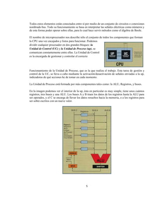Todos estos elementos están conectados entre sí por medio de un conjunto de circuitos o conexiones
nombrado bus. Todo su funcionamiento se basa en interpretar las señales eléctricas como números y
de esta forma poder operar sobre ellas, para lo cual hace servir métodos como el álgebra de Boole.

El nombre de microprocesador nos describe sólo el conjunto de todos los componentes que forman
la CPU una vez encajados y listos para funcionar. Podemos
dividir cualquier procesador en dos grandes bloques: la
Unidad de Control (UC) y la Unidad de Proceso (up), se
comunican constantemente entre ellas. La Unidad de Control
es la encargada de gestionar y controlar el correcto




Funcionamiento de la Unidad de Proceso, que es la que realiza el trabajo. Esta tarea de gestión y
control de la UC, se lleva a cabo mediante la activación/desactivación de señales enviadas a la up,
indicadoras de qué acciones he de tomar en cada momento.

La Unidad de Proceso está formada por más componentes tales como: la ALU, Registros, y buses.

En la imagen podemos ver el interior de la up, ésta en particular es muy simple, tiene unos cuántos
registros, tres buses y una ALU. Los buses A y B traen los datos de los registros hasta la ALU para
ser operados, y el C se encarga de llevar los datos resueltos hacia la memoria, o a los registros para
ser sobre escritos con un nueve valor.




                                                  5
 
