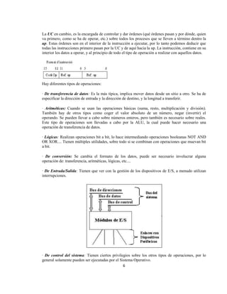 La UC en cambio, es la encargada de controlar y dar órdenes (qué órdenes pasan y por dónde, quien
va primero, como se ha de operar, etc.) sobre todos los procesos que se lleven a término dentro la
up. Estas órdenes son en el interior de la instrucción a ejecutar, por lo tanto podemos deducir que
todas las instrucciones primero pasan por la UC y de aquí hacia la up. La instrucción, contiene en su
interior los datos a operar, y al principio de todo el tipo de operación a realizar con aquellos datos.




Hay diferentes tipos de operaciones:

· De transferencia de datos: Es la más típica, implica mover datos desde un sitio a otro. Se ha de
especificar la dirección de entrada y la dirección de destino, y la longitud a transferir.

· Aritméticas: Cuando se usan las operaciones básicas (suma, resto, multiplicación y división).
También hay de otros tipos como coger el valor absoluto de un número, negar (invertir) el
operando. Se pueden llevar a cabo sobre números enteros, pero también es necesario sobre reales.
Este tipo de operaciones son llevadas a cabo por la ALU, la cual puede hacer necesario una
operación de transferencia de datos.

· Lógicas: Realizan operaciones bit a bit, lo hace intermediando operaciones booleanas NOT AND
OR XOR.... Tienen múltiples utilidades, sobre todo si se combinan con operaciones que muevan bit
a bit.

· De conversión: Se cambia el formato de los datos, puede ser necesario involucrar alguna
operación de: transferencia, aritméticas, lógicas, etc....

· De Entrada/Salida: Tienen que ver con la gestión de los dispositivos de E/S, a menudo utilizan
interrupciones.




· De control del sistema: Tienen ciertos privilegios sobre los otros tipos de operaciones, por lo
general solamente pueden ser ejecutadas por el Sistema Operativo.
                                                 6
 