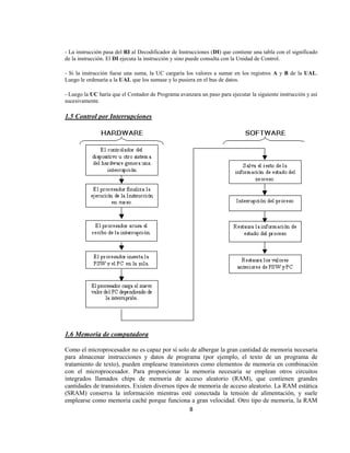- La instrucción pasa del RI al Decodificador de Instrucciones (DI) que contiene una tabla con el significado
de la instrucción. El DI ejecuta la instrucción y sino puede consulta con la Unidad de Control.

- Si la instrucción fuese una suma, la UC cargaría los valores a sumar en los registros A y B de la UAL.
Luego le ordenaría a la UAL que los sumase y lo pusiera en el bus de datos.

- Luego la UC haría que el Contador de Programa avanzara un paso para ejecutar la siguiente instrucción y así
sucesivamente.

1.5 Control por Interrupciones




1.6 Memoria de computadora

Como el microprocesador no es capaz por sí solo de albergar la gran cantidad de memoria necesaria
para almacenar instrucciones y datos de programa (por ejemplo, el texto de un programa de
tratamiento de texto), pueden emplearse transistores como elementos de memoria en combinación
con el microprocesador. Para proporcionar la memoria necesaria se emplean otros circuitos
integrados llamados chips de memoria de acceso aleatorio (RAM), que contienen grandes
cantidades de transistores. Existen diversos tipos de memoria de acceso aleatorio. La RAM estática
(SRAM) conserva la información mientras esté conectada la tensión de alimentación, y suele
emplearse como memoria caché porque funciona a gran velocidad. Otro tipo de memoria, la RAM
                                                   8
 