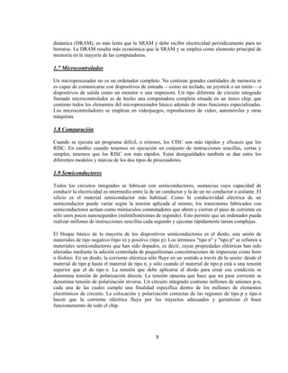 dinámica (DRAM), es más lenta que la SRAM y debe recibir electricidad periódicamente para no
borrarse. La DRAM resulta más económica que la SRAM y se emplea como elemento principal de
memoria en la mayoría de las computadoras.

1.7 Microcontrolador

Un microprocesador no es un ordenador completo. No contiene grandes cantidades de memoria ni
es capaz de comunicarse con dispositivos de entrada —como un teclado, un joystick o un ratón— o
dispositivos de salida como un monitor o una impresora. Un tipo diferente de circuito integrado
llamado microcontrolador es de hecho una computadora completa situada en un único chip, que
contiene todos los elementos del microprocesador básico además de otras funciones especializadas.
Los microcontroladores se emplean en videojuegos, reproductores de vídeo, automóviles y otras
máquinas.

1.8 Comparación

Cuando se ejecuta un programa difícil, o extenso, los CISC son más rápidos y eficaces que los
RISC. En cambio cuando tenemos en ejecución un conjunto de instrucciones sencillas, cortas y
simples, tenemos que los RISC son más rápidos. Estas desigualdades también se dan entre los
diferentes modelos y marcas de los dos tipos de procesadores.

1.9 Semiconductores

Todos los circuitos integrados se fabrican con semiconductores, sustancias cuya capacidad de
conducir la electricidad es intermedia entre la de un conductor y la de un no conductor o aislante. El
silicio es el material semiconductor más habitual. Como la conductividad eléctrica de un
semiconductor puede variar según la tensión aplicada al mismo, los transistores fabricados con
semiconductores actúan como minúsculos conmutadores que abren y cierran el paso de corriente en
sólo unos pocos nanosegundos (milmillonésimas de segundo). Esto permite que un ordenador pueda
realizar millones de instrucciones sencillas cada segundo y ejecutar rápidamente tareas complejas.

El bloque básico de la mayoría de los dispositivos semiconductores es el diodo, una unión de
materiales de tipo negativo (tipo n) y positivo (tipo p). Los términos "tipo n" y "tipo p" se refieren a
materiales semiconductores que han sido dopados, es decir, cuyas propiedades eléctricas han sido
alteradas mediante la adición controlada de pequeñísimas concentraciones de impurezas como boro
o fósforo. En un diodo, la corriente eléctrica sólo fluye en un sentido a través de la unión: desde el
material de tipo p hasta el material de tipo n, y sólo cuando el material de tipo p está a una tensión
superior que el de tipo n. La tensión que debe aplicarse al diodo para crear esa condición se
denomina tensión de polarización directa. La tensión opuesta que hace que no pase corriente se
denomina tensión de polarización inversa. Un circuito integrado contiene millones de uniones p-n,
cada una de las cuales cumple una finalidad específica dentro de los millones de elementos
electrónicos de circuito. La colocación y polarización correctas de las regiones de tipo p y tipo n
hacen que la corriente eléctrica fluya por los trayectos adecuados y garantizan el buen
funcionamiento de todo el chip.




                                                   9
 
