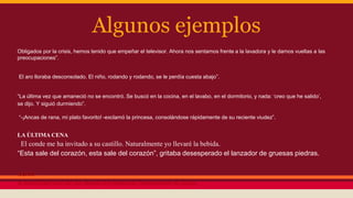 Algunos ejemplos
Obligados por la crisis, hemos tenido que empeñar el televisor. Ahora nos sentamos frente a la lavadora y le damos vueltas a las
preocupaciones”.
El aro lloraba desconsolado. El niño, rodando y rodando, se le perdía cuesta abajo”.
“La última vez que amaneció no se encontró. Se buscó en la cocina, en el lavabo, en el dormitorio, y nada: ‘creo que he salido’,
se dijo. Y siguió durmiendo”.
“-¡Ancas de rana, mi plato favorito! -exclamó la princesa, consolándose rápidamente de su reciente viudez”.
LA ÚLTIMA CENA
El conde me ha invitado a su castillo. Naturalmente yo llevaré la bebida.
“Esta sale del corazón, esta sale del corazón”, gritaba desesperado el lanzador de gruesas piedras.
A DOS
A través del roce de las manos los pianistas comenzaron su idilio.
 