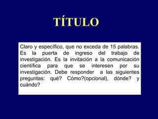 Claro y específico, que no exceda de 15 palabras.  Es la puerta de ingreso del trabajo de investigación. Es la invitación a la comunicación científica para que se interesen por su investigación. Debe responder  a las siguientes preguntas: qué? Cómo?(opcional), dónde? y cuándo? TÍTULO 