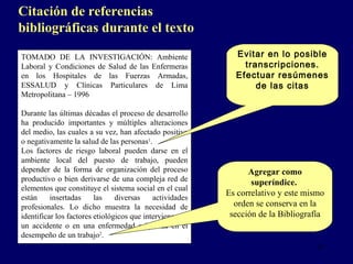 TOMADO DE LA INVESTIGACIÓN: Ambiente Laboral y Condiciones de Salud de las Enfermeras en los Hospitales de las Fuerzas Armadas, ESSALUD y Clínicas Particulares de Lima Metropolitana – 1996   Durante las últimas décadas el proceso de desarrollo ha producido importantes y múltiples alteraciones del medio, las cuales a su vez, han afectado positiva o negativamente la salud de las personas 1 . Los factores de riesgo laboral pueden darse en el ambiente local del puesto de trabajo, pueden depender de la forma de organización del proceso productivo o bien derivarse de una compleja red de elementos que constituye el sistema social en el cual están insertadas las diversas actividades profesionales. Lo dicho muestra la necesidad de identificar los factores etiológicos que intervienen en un accidente o en una enfermedad originada en el desempeño de un trabajo 2 .       Evitar en lo posible transcripciones. Efectuar resúmenes de las citas Citación de referencias bibliográficas durante el texto   Agregar como superíndice.   Es correlativo y este mismo orden se conserva en la sección de  la  Bibliogr a f ía 