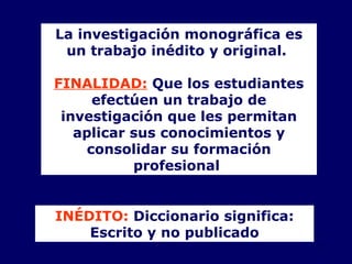 La investigación monográfica  es  un trabajo inédito y original.  FINALIDAD:  Q ue los estudiantes efectúen un trabajo de investigación que les permitan aplicar sus conocimientos y consolidar su formación profesional   INÉDITO:  Diccionario significa: Escrito y no publicado 
