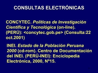 CONSULTAS ELECTRÓNICAS INEI.  Estado de la Población Peruana 2000  (cd-rom). Centro de Documentación del INEI. (PERÚ-INEI): Enciclopedia Electrónica, 2000, Nº15. CONCYTEC.  Políticas de Investigación Científica y Tecnológica  (on-line). (PERÚ): <concytec.gob.pe> (Consulta:22 oct.2001) 