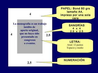 PAPEL: Bond 80 grs tamaño A4,  impreso por una sola cara SANGRÍAS 4  x  4 2.5  x  2.5 NUMERACIÓN 4 4 2.5 2.5 La monografía  es  un trabajo inédito de  aporte original,  que no haya sido  presentado en  congresos o eventos.    LETRA: Arial: 12 puntos Espacio y medio 