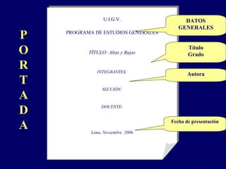 U.I.G.V. PROGRAMA DE ESTUDIOS GENERALES TÍTULO: Altas y Bajas INTEGRANTES: SECCIÓN: DOCENTE: Lima, Noviembre  2006 P O R T A D A DATOS GENERALES Título Grado Autora Fecha de presentación 