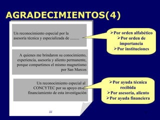 AGRADECIMIENTOS(4) iii Un reconocimiento especial por la  asesoría técnica y especializada de ......... A quienes me brindaron su conocimiento, experiencia, asesoría y aliento permanente, porque compartimos el mismo magnetismo por San Marcos Un reconocimiento especial al  CONCYTEC por su apoyo en el  financiamiento de esta investigación Por ayuda técnica recibida Por asesoría, aliento Por ayuda financiera Por orden alfabético P or orden de importancia P or  instituciones 