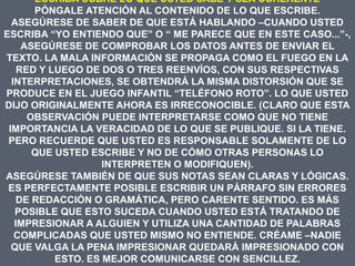 ESCRIBA SOBRE LO QUE USTED SABE Y SEA COHERENTE
       PÓNGALE ATENCIÓN AL CONTENIDO DE LO QUE ESCRIBE.
  ASEGÚRESE DE SABER DE QUE ESTÁ HABLANDO –CUANDO USTED
ESCRIBA “YO ENTIENDO QUE” O “ ME PARECE QUE EN ESTE CASO...”-,
     ASEGÚRESE DE COMPROBAR LOS DATOS ANTES DE ENVIAR EL
TEXTO. LA MALA INFORMACIÓN SE PROPAGA COMO EL FUEGO EN LA
    RED Y LUEGO DE DOS O TRES REENVÍOS, CON SUS RESPECTIVAS
  INTERPRETACIONES, SE OBTENDRÁ LA MISMA DISTORSIÓN QUE SE
PRODUCE EN EL JUEGO INFANTIL “TELÉFONO ROTO”. LO QUE USTED
DIJO ORIGINALMENTE AHORA ES IRRECONOCIBLE. (CLARO QUE ESTA
      OBSERVACIÓN PUEDE INTERPRETARSE COMO QUE NO TIENE
 IMPORTANCIA LA VERACIDAD DE LO QUE SE PUBLIQUE. SI LA TIENE.
 PERO RECUERDE QUE USTED ES RESPONSABLE SOLAMENTE DE LO
       QUE USTED ESCRIBE Y NO DE CÓMO OTRAS PERSONAS LO
                    INTERPRETEN O MODIFIQUEN).
ASEGÚRESE TAMBIÉN DE QUE SUS NOTAS SEAN CLARAS Y LÓGICAS.
 ES PERFECTAMENTE POSIBLE ESCRIBIR UN PÁRRAFO SIN ERRORES
    DE REDACCIÓN O GRAMÁTICA, PERO CARENTE SENTIDO. ES MÁS
   POSIBLE QUE ESTO SUCEDA CUANDO USTED ESTÁ TRATANDO DE
   IMPRESIONAR A ALGUIEN Y UTILIZA UNA CANTIDAD DE PALABRAS
   COMPLICADAS QUE USTED MISMO NO ENTIENDE. CRÉAME –NADIE
  QUE VALGA LA PENA IMPRESIONAR QUEDARÁ IMPRESIONADO CON
           ESTO. ES MEJOR COMUNICARSE CON SENCILLEZ.
 