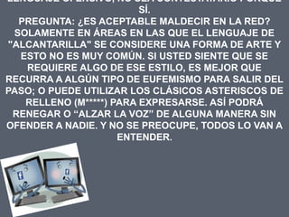 LENGUAJE OFENSIVO, NO SEA CONTESTATARIO PORQUE
                         SÍ.
  PREGUNTA: ¿ES ACEPTABLE MALDECIR EN LA RED?
 SOLAMENTE EN ÁREAS EN LAS QUE EL LENGUAJE DE
"ALCANTARILLA" SE CONSIDERE UNA FORMA DE ARTE Y
  ESTO NO ES MUY COMÚN. SI USTED SIENTE QUE SE
   REQUIERE ALGO DE ESE ESTILO, ES MEJOR QUE
RECURRA A ALGÚN TIPO DE EUFEMISMO PARA SALIR DEL
PASO; O PUEDE UTILIZAR LOS CLÁSICOS ASTERISCOS DE
   RELLENO (M*****) PARA EXPRESARSE. ASÍ PODRÁ
 RENEGAR O “ALZAR LA VOZ” DE ALGUNA MANERA SIN
OFENDER A NADIE. Y NO SE PREOCUPE, TODOS LO VAN A
                     ENTENDER.
 