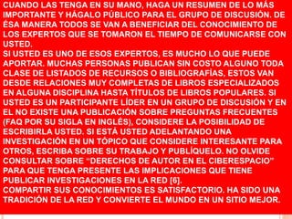CUANDO LAS TENGA EN SU MANO, HAGA UN RESUMEN DE LO MÁS
IMPORTANTE Y HÁGALO PÚBLICO PARA EL GRUPO DE DISCUSIÓN. DE
ÉSA MANERA TODOS SE VAN A BENEFICIAR DEL CONOCIMIENTO DE
LOS EXPERTOS QUE SE TOMARON EL TIEMPO DE COMUNICARSE CON
USTED.
SI USTED ES UNO DE ESOS EXPERTOS, ES MUCHO LO QUE PUEDE
APORTAR. MUCHAS PERSONAS PUBLICAN SIN COSTO ALGUNO TODA
CLASE DE LISTADOS DE RECURSOS O BIBLIOGRAFÍAS, ESTOS VAN
DESDE RELACIONES MUY COMPLETAS DE LIBROS ESPECIALIZADOS
EN ALGUNA DISCIPLINA HASTA TÍTULOS DE LIBROS POPULARES. SI
USTED ES UN PARTICIPANTE LÍDER EN UN GRUPO DE DISCUSIÓN Y EN
EL NO EXISTE UNA PUBLICACIÓN SOBRE PREGUNTAS FRECUENTES
(FAQ POR SU SIGLA EN INGLÉS), CONSIDERE LA POSIBILIDAD DE
ESCRIBIRLA USTED. SI ESTÁ USTED ADELANTANDO UNA
INVESTIGACIÓN EN UN TÓPICO QUE CONSIDERE INTERESANTE PARA
OTROS, ESCRIBA SOBRE SU TRABAJO Y PUBLÍQUELO. NO OLVIDE
CONSULTAR SOBRE “DERECHOS DE AUTOR EN EL CIBERESPACIO”
PARA QUE TENGA PRESENTE LAS IMPLICACIONES QUE TIENE
PUBLICAR INVESTIGACIONES EN LA RED [6].
COMPARTIR SUS CONOCIMIENTOS ES SATISFACTORIO. HA SIDO UNA
TRADICIÓN DE LA RED Y CONVIERTE EL MUNDO EN UN SITIO MEJOR.
 