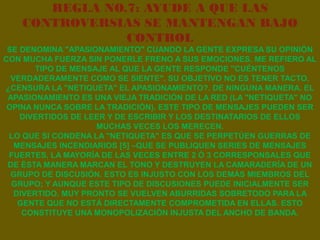 REGLA NO.7: AYUDE A QUE LAS
    CONTROVERSIAS SE MANTENGAN BAJO
                CONTROL
 SE DENOMINA "APASIONAMIENTO" CUANDO LA GENTE EXPRESA SU OPINIÓN
CON MUCHA FUERZA SIN PONERLE FRENO A SUS EMOCIONES. ME REFIERO AL
        TIPO DE MENSAJE AL QUE LA GENTE RESPONDE "CUÉNTENOS
  VERDADERAMENTE COMO SE SIENTE". SU OBJETIVO NO ES TENER TACTO.
¿CENSURA LA "NETIQUETA" EL APASIONAMIENTO?. DE NINGUNA MANERA. EL
 APASIONAMIENTO ES UNA VIEJA TRADICIÓN DE LA RED (LA "NETIQUETA" NO
 OPINA NUNCA SOBRE LA TRADICIÓN). ESTE TIPO DE MENSAJES PUEDEN SER
    DIVERTIDOS DE LEER Y DE ESCRIBIR Y LOS DESTINATARIOS DE ELLOS
                     MUCHAS VECES LOS MERECEN.
 LO QUE SI CONDENA LA "NETIQUETA" ES QUE SE PERPETÚEN GUERRAS DE
   MENSAJES INCENDIARIOS [5] –QUE SE PUBLIQUEN SERIES DE MENSAJES
 FUERTES, LA MAYORÍA DE LAS VECES ENTRE 2 Ó 3 CORRESPONSALES QUE
 DE ÉSTA MANERA MARCAN EL TONO Y DESTRUYEN LA CAMARADERÍA DE UN
  GRUPO DE DISCUSIÓN. ESTO ES INJUSTO CON LOS DEMÁS MIEMBROS DEL
  GRUPO; Y AUNQUE ESTE TIPO DE DISCUSIONES PUEDE INICIALMENTE SER
   DIVERTIDO, MUY PRONTO SE VUELVEN ABURRIDAS SOBRETODO PARA LA
    GENTE QUE NO ESTÁ DIRECTAMENTE COMPROMETIDA EN ELLAS. ESTO
     CONSTITUYE UNA MONOPOLIZACIÓN INJUSTA DEL ANCHO DE BANDA.
 