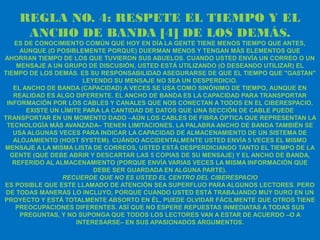 REGLA NO. 4: RESPETE EL TIEMPO Y EL
     ANCHO DE BANDA [4] DE LOS DEMÁS.
   ES DE CONOCIMIENTO COMÚN QUE HOY EN DÍA LA GENTE TIENE MENOS TIEMPO QUE ANTES,
     AUNQUE (O POSIBLEMENTE PORQUE) DUERMAN MENOS Y TENGAN MÁS ELEMENTOS QUE
AHORRAN TIEMPO DE LOS QUE TUVIERON SUS ABUELOS. CUANDO USTED ENVÍA UN CORREO O UN
    MENSAJE A UN GRUPO DE DISCUSIÓN, USTED ESTÁ UTILIZANDO (O DESEANDO UTILIZAR) EL
TIEMPO DE LOS DEMÁS. ES SU RESPONSABILIDAD ASEGURARSE DE QUE EL TIEMPO QUE "GASTAN"
                        LEYENDO SU MENSAJE NO SEA UN DESPERDICIO.
   EL ANCHO DE BANDA (CAPACIDAD) A VECES SE USA COMO SINÓNIMO DE TIEMPO, AUNQUE EN
   REALIDAD ES ALGO DIFERENTE. EL ANCHO DE BANDA ES LA CAPACIDAD PARA TRANSPORTAR
 INFORMACIÓN POR LOS CABLES Y CANALES QUE NOS CONECTAN A TODOS EN EL CIBERESPACIO.
       EXISTE UN LÍMITE PARA LA CANTIDAD DE DATOS QUE UNA SECCIÓN DE CABLE PUEDE
TRANSPORTAR EN UN MOMENTO DADO –AÚN LOS CABLES DE FIBRA ÓPTICA QUE REPRESENTAN LA
 TECNOLOGÍA MÁS AVANZADA– TIENEN LIMITACIONES. LA PALABRA ANCHO DE BANDA TAMBIÉN SE
   USA ALGUNAS VECES PARA INDICAR LA CAPACIDAD DE ALMACENAMIENTO DE UN SISTEMA DE
   ALOJAMIENTO (HOST SYSTEM). CUÁNDO ACCIDENTALMENTE USTED ENVÍA 5 VECES EL MISMO
MENSAJE A LA MISMA LISTA DE CORREOS, USTED ESTÁ DESPERDICIANDO TANTO EL TIEMPO DE LA
  GENTE (QUE DEBE ABRIR Y DESCARTAR LAS 5 COPIAS DE SU MENSAJE) Y EL ANCHO DE BANDA,
   REFERIDO AL ALMACENAMIENTO (PORQUE ENVÍA VARIAS VECES LA MISMA INFORMACIÓN QUE
                           DEBE SER GUARDADA EN ALGUNA PARTE).
                 RECUERDE QUE NO ES USTED EL CENTRO DEL CIBERESPACIO
ES POSIBLE QUE ESTE LLAMADO DE ATENCIÓN SEA SUPERFLUO PARA ALGUNOS LECTORES. PERO
 DE TODAS MANERAS LO INCLUYO, PORQUE CUANDO USTED ESTÁ TRABAJANDO MUY DURO EN UN
PROYECTO Y ESTÁ TOTALMENTE ABSORTO EN ÉL, PUEDE OLVIDAR FÁCILMENTE QUE OTROS TIENE
    PREOCUPACIONES DIFERENTES. ASÍ QUE NO ESPERE REPUESTAS INMEDIATAS A TODAS SUS
     PREGUNTAS, Y NO SUPONGA QUE TODOS LOS LECTORES VAN A ESTAR DE ACUERDO –O A
                      INTERESARSE– EN SUS APASIONADOS ARGUMENTOS.
 