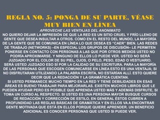 REGLA NO. 5: PONGA DE SU PARTE, VÉASE
          MUY BIEN EN LÍNEA
                   APROVECHE LAS VENTAJAS DEL ANONIMATO
NO QUIERO DEJAR LA IMPRESIÓN DE QUE LA RED ES UN SITIO CRUEL Y FRÍO LLENO DE
 GENTE QUE DESEA INSULTAR A OTROS. COMO EN EL RESTO DEL MUNDO, LA MAYORÍA
DE LA GENTE QUE SE COMUNICA EN LÍNEA LO QUE DESEA ES “CAER” BIEN. LAS REDES
 DE TRABAJO (NETWORKS) –EN ESPECIAL LOS GRUPOS DE DISCUSIÓN– LE PERMITEN
  PONERSE EN CONTACTO CON PERSONAS A LAS QUE POR OTROS MEDIOS USTED NO
    PODRÍA APROXIMARSE. Y NINGUNO DE ELLOS LO PUEDE VER. USTED NO SERÁ
   JUZGADO POR EL COLOR DE SU PIEL, OJOS, O PELO, PESO, EDAD O VESTUARIO.
 SERÁ USTED JUZGADO ESO SÍ POR LA CALIDAD DE SU ESCRITURA. PARA LA MAYORÍA
DE LAS PERSONAS QUE ESCOGEN COMUNICARSE EN LÍNEA ESTO ES UNA VENTAJA; SI
NO DISFRUTARAN UTILIZANDO LA PALABRA ESCRITA, NO ESTARÍAN ALLÍ. ESTO QUIERE
               DECIR QUE LA REDACCIÓN Y LA GRAMÁTICA CUENTAN.
   SI USTED PERMANECE MUCHO TIEMPO EN LA RED Y TIENE DEBILIDADES EN ESAS
  ÁREAS ES BUENO TRABAJAR PARA MEJORARLAS. EXISTEN MUCHOS LIBROS QUE LE
PUEDEN AYUDAR PERO ES POSIBLE QUE APRENDA USTED MÁS Y ADEMÁS DISFRUTE, SI
 TOMA UN CURSO AL RESPECTO. SI USTED ES UNA PERSONA MAYOR BUSQUE CURSOS
       DE REDACCIÓN Y CORRECCIÓN DE ESTILO, EN GENERAL ÉSTOS CUBREN A
  PROFUNDIDAD LAS REGLAS BÁSICAS DE GRAMÁTICA Y EN ELLOS VA A ENCONTRAR
  GENTE MOTIVADA QUE ESTÁ EN ELLOS PORQUE QUIERE APRENDER. UN BENEFICIO
           ADICIONAL ES CONOCER PERSONAS QUE USTED SI PUEDE VER.
 