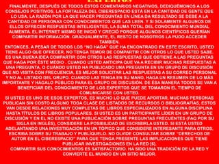 EXPERTOS
     FINALMENTE, DESPUÉS DE TODOS ESTOS COMENTARIOS NEGATIVOS, DEDIQUÉMONOS A LOS
  CONSEJOS POSITIVOS. LA FORTALEZA DEL CIBERESPACIO ESTÁ EN LA CANTIDAD DE GENTE QUE
      LO USA. LA RAZÓN POR LA QUE HACER PREGUNTAS EN LÍNEA DA RESULTADO SE DEBE A LA
    CANTIDAD DE PERSONAS CON CONOCIMIENTOS QUE LAS LEEN. Y SI SOLAMENTE ALGUNOS DE
     ELLOS OFRECEN RESPUESTAS INTELIGENTES, LA SUMA TOTAL DEL CONOCIMIENTO MUNDIAL
    AUMENTA. EL INTERNET MISMO SE INICIÓ Y CRECIÓ PORQUE ALGUNOS CIENTÍFICOS QUERÍAN
      COMPARTIR INFORMACIÓN. GRADUALMENTE, EL RESTO DE NOSOTROS LA PUDO ACCEDER
                                          TAMBIÉN.
  ENTONCES, A PESAR DE TODOS LOS “NO HAGA” QUE HA ENCONTRADO EN ESTE ESCRITO, USTED
  TIENE ALGO QUE OFRECER. NO TENGA TEMOR DE COMPARTIR CON OTROS LO QUE USTED SABE.
  ES UNA BUENA IDEA COMPARTIR CON OTROS LAS RESPUESTAS QUE OBTIENE A LAS PREGUNTAS
 QUE HAGA POR ÉSTE MEDIO . CUANDO USTED ANTICIPA QUE VA A RECIBIR MUCHAS RESPUESTAS A
  UNA PREGUNTA, O CUÁNDO USTED HA PUBLICADO UNA PREGUNTA EN UN GRUPO DE DISCUSIÓN
QUE NO VISITA CON FRECUENCIA, ES MEJOR SOLICITAR LAS RESPUESTAS A SU CORREO PERSONAL
  Y NO AL LISTADO DEL GRUPO. CUANDO LAS TENGA EN SU MANO, HAGA UN RESUMEN DE LO MÁS
IMPORTANTE Y HÁGALO PÚBLICO PARA EL GRUPO DE DISCUSIÓN. DE ÉSA MANERA TODOS SE VAN A
         BENEFICIAR DEL CONOCIMIENTO DE LOS EXPERTOS QUE SE TOMARON EL TIEMPO DE
                                  COMUNICARSE CON USTED.
  SI USTED ES UNO DE ESOS EXPERTOS, ES MUCHO LO QUE PUEDE APORTAR. MUCHAS PERSONAS
 PUBLICAN SIN COSTO ALGUNO TODA CLASE DE LISTADOS DE RECURSOS O BIBLIOGRAFÍAS, ESTOS
   VAN DESDE RELACIONES MUY COMPLETAS DE LIBROS ESPECIALIZADOS EN ALGUNA DISCIPLINA
  HASTA TÍTULOS DE LIBROS POPULARES. SI USTED ES UN PARTICIPANTE LÍDER EN UN GRUPO DE
  DISCUSIÓN Y EN EL NO EXISTE UNA PUBLICACIÓN SOBRE PREGUNTAS FRECUENTES (FAQ POR SU
        SIGLA EN INGLÉS), CONSIDERE LA POSIBILIDAD DE ESCRIBIRLA USTED. SI ESTÁ USTED
  ADELANTANDO UNA INVESTIGACIÓN EN UN TÓPICO QUE CONSIDERE INTERESANTE PARA OTROS,
    ESCRIBA SOBRE SU TRABAJO Y PUBLÍQUELO. NO OLVIDE CONSULTAR SOBRE “DERECHOS DE
      AUTOR EN EL CIBERESPACIO” PARA QUE TENGA PRESENTE LAS IMPLICACIONES QUE TIENE
                            PUBLICAR INVESTIGACIONES EN LA RED [6].
     COMPARTIR SUS CONOCIMIENTOS ES SATISFACTORIO. HA SIDO UNA TRADICIÓN DE LA RED Y
                            CONVIERTE EL MUNDO EN UN SITIO MEJOR.
 