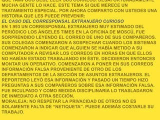 QUE TAMPOCO DEBE LEER SUS CORREOS. DESAFORTUNADAMENTE
MUCHA GENTE LO HACE. ESTE TEMA SI QUE MERECE UN
TRATAMIENTO ESPECIAL. POR AHORA COMPARTO CON USTEDES UNA
HISTORIA QUE LES PUEDE PREVENIR:
EL CASO DEL CORRESPONSAL EXTRANJERO CURIOSO
EN 1.993 UN CORRESPONSAL EXTRANJERO MUY ESTIMADO DEL
PERIÓDICO LOS ÁNGELES TIMES EN LA OFICINA DE MOSCÚ, FUE
SORPRENDIDO LEYENDO EL CORREO DE UNO DE SUS COMPAÑEROS.
SUS COLEGAS COMENZARON A SOSPECHAR CUANDO LOS SISTEMAS
COMENZARON A INDICAR QUE ALGUIEN SE HABÍA METIDO A SU
COMPUTADOR A REVISAR LOS CORREOS EN HORAS EN QUE ELLOS
NO HABÍAN ESTADO TRABAJANDO EN ÉSTE. DECIDIERON ENTONCES
MONTAR UN OPERATIVO. COMENZARON A PONER EN SUS CORREOS
INFORMACIÓN FALSA PROVENIENTE DE OTRO DE LOS
DEPARTAMENTOS DE LA SECCIÓN DE ASUNTOS EXTRANJEROS. EL
REPORTERO LEYÓ ESA INFORMACIÓN Y PASADO UN TIEMPO HIZO
PREGUNTAS A SUS COMPAÑEROS SOBRE ESA INFORMACIÓN FALSA.
FUE INCULPADO Y COMO MEDIDA DISCIPLINARIA LO TRASLADARON
DE INMEDIATO A OTRA SECCIÓN.
MORALEJA: NO RESPETAR LA PRIVACIDAD DE OTROS NO ES
SOLAMENTE FALTA DE “NETIQUETA”. PUEDE ADEMÁS COSTARLE SU
TRABAJO.
 