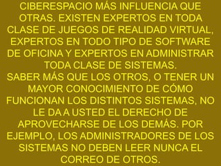 CIBERESPACIO MÁS INFLUENCIA QUE
  OTRAS. EXISTEN EXPERTOS EN TODA
CLASE DE JUEGOS DE REALIDAD VIRTUAL,
 EXPERTOS EN TODO TIPO DE SOFTWARE
DE OFICINA Y EXPERTOS EN ADMINISTRAR
       TODA CLASE DE SISTEMAS.
SABER MÁS QUE LOS OTROS, O TENER UN
    MAYOR CONOCIMIENTO DE CÓMO
FUNCIONAN LOS DISTINTOS SISTEMAS, NO
     LE DA A USTED EL DERECHO DE
  APROVECHARSE DE LOS DEMÁS. POR
EJEMPLO, LOS ADMINISTRADORES DE LOS
  SISTEMAS NO DEBEN LEER NUNCA EL
          CORREO DE OTROS.
 