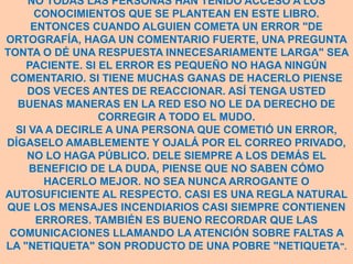 NO TODAS LAS PERSONAS HAN TENIDO ACCESO A LOS
      CONOCIMIENTOS QUE SE PLANTEAN EN ESTE LIBRO.
     ENTONCES CUANDO ALGUIEN COMETA UN ERROR "DE
ORTOGRAFÍA, HAGA UN COMENTARIO FUERTE, UNA PREGUNTA
TONTA O DÉ UNA RESPUESTA INNECESARIAMENTE LARGA" SEA
    PACIENTE. SI EL ERROR ES PEQUEÑO NO HAGA NINGÚN
 COMENTARIO. SI TIENE MUCHAS GANAS DE HACERLO PIENSE
    DOS VECES ANTES DE REACCIONAR. ASÍ TENGA USTED
  BUENAS MANERAS EN LA RED ESO NO LE DA DERECHO DE
                 CORREGIR A TODO EL MUDO.
  SI VA A DECIRLE A UNA PERSONA QUE COMETIÓ UN ERROR,
DÍGASELO AMABLEMENTE Y OJALÁ POR EL CORREO PRIVADO,
    NO LO HAGA PÚBLICO. DELE SIEMPRE A LOS DEMÁS EL
     BENEFICIO DE LA DUDA, PIENSE QUE NO SABEN CÓMO
       HACERLO MEJOR. NO SEA NUNCA ARROGANTE O
AUTOSUFICIENTE AL RESPECTO. CASI ES UNA REGLA NATURAL
QUE LOS MENSAJES INCENDIARIOS CASI SIEMPRE CONTIENEN
      ERRORES. TAMBIÉN ES BUENO RECORDAR QUE LAS
 COMUNICACIONES LLAMANDO LA ATENCIÓN SOBRE FALTAS A
LA "NETIQUETA" SON PRODUCTO DE UNA POBRE "NETIQUETA".
 