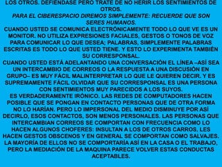 LOS OTROS. DEFIÉNDASE PERO TRATE DE NO HERIR LOS SENTIMIENTOS DE
                                OTROS.
    PARA EL CIBERESPACIO DIREMOS SIMPLEMENTE: RECUERDE QUE SON
                            SERES HUMANOS.
CUANDO USTED SE COMUNICA ELECTRÓNICAMENTE TODO LO QUE VE ES UN
  MONITOR. NO UTILIZA EXPRESIONES FACIALES, GESTOS O TONOS DE VOZ
   PARA COMUNICAR LO QUE DESEA; PALABRAS, SIMPLEMENTE PALABRAS
ESCRITAS ES TODO LO QUE USTED TIENE. Y ESTO LO EXPERIMENTA TAMBIÉN
                          SU CORRESPONSAL.
CUANDO USTED ESTÁ ADELANTANDO UNA CONVERSACIÓN EL LÍNEA –ASÍ SEA
     UN INTERCAMBIO DE CORREOS O LA RESPUESTA A UNA DISCUSIÓN EN
 GRUPO– ES MUY FÁCIL MALINTERPRETAR LO QUE LE QUIEREN DECIR. Y ES
 SUPREMAMENTE FÁCIL OLVIDAR QUE SU CORRESPONSAL ES UNA PERSONA
             CON SENTIMIENTOS MUY PARECIDOS A LOS SUYOS.
   ES VERDADERAMENTE IRÓNICO. LAS REDES DE COMPUTADORES HACEN
  POSIBLE QUE SE PONGAN EN CONTACTO PERSONAS QUE DE OTRA FORMA
     NO LO HARÍAN. PERO LO IMPERSONAL DEL MEDIO DISMINUYE POR ASÍ
DECIRLO, ESOS CONTACTOS, SON MENOS PERSONALES. LAS PERSONAS QUE
    INTERCAMBIAN CORREOS SE COMPORTAN CON FRECUENCIA COMO LO
   HACEN ALGUNOS CHOFERES: INSULTAN A LOS DE OTROS CARROS, LES
HACEN GESTOS OBSCENOS Y EN GENERAL SE COMPORTAN COMO SALVAJES.
LA MAYORÍA DE ELLOS NO SE COMPORTARÍA ASÍ EN LA CASA O EL TRABAJO,
  PERO LA MEDIACIÓN DE LA MAQUINA PARECE VOLVER ESTAS CONDUCTAS
                              ACEPTABLES.
 