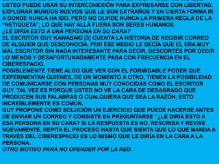 EL MENSAJE DE LA “NETIQUETA” ES QUE NO ES ACEPTABLE. CLARO QUE
USTED PUEDE USAR SU INTERCONEXIÓN PARA EXPRESARSE CON LIBERTAD,
EXPLORAR MUNDOS NUEVOS QUE LE SON EXTRAÑOS Y EN CIERTA FORMA IR
A DONDE NUNCA HA IDO. PERO NO OLVIDE NUNCA LA PRIMERA REGLA DE LA
“NETIQUETA”, LO QUE HAY ALLÁ FUERA SON SERES HUMANOS.
¿LE DIRÍA ESTO A UNA PERSONA EN SU CARA?
EL ESCRITOR GUY KAWASAKI [3] CUENTA LA HISTORIA DE RECIBIR CORREO
DE ALGUIEN QUE DESCONOCÍA. POR ESE MEDIO LE DECÍA QUE EL ERA MUY
MAL ESCRITOR SIN NADA INTERESANTE PARA DECIR. DESCORTÉS POR DECIR
LO MENOS Y DESAFORTUNADAMENTE PASA CON FRECUENCIA EN EL
CIBERESPACIO.
POSIBLEMENTE TIENE ALGO QUE VER CON EL FORMIDABLE PODER QUE
EXPERIMENTAN QUIENES, DE UN MOMENTO A OTRO, TIENEN LA POSIBILIDAD
DE COMUNICARSE CON PERSONAS MUY CONOCIDAS COMO EL ESCRITOR
GUY. TAL VEZ ES PORQUE USTED NO VE LA CARA DE DESAGRADO QUE
PRODUCEN SUS PALABRAS O CUALQUIERA QUE SEA LA RAZÓN, ESTO
INCREÍBLEMENTE ES COMÚN.
GUY PROPONE COMO SOLUCIÓN UN EJERCICIO QUE PUEDE HACERSE ANTES
DE ENVIAR UN CORREO Y CONSISTE EN PREGUNTARSE “¿LE DIRÍA ESTO A
ESA PERSONA EN SU CARA? SI LA RESPUESTA ES NO, RESCRIBA Y REVISE
NUEVAMENTE. REPITA EL PROCESO HASTA QUE SIENTA QUE LO QUE MANDA A
TRAVÉS DEL CIBERESPACIO ES LO MISMO QUE LE DIRÍA EN LA CARA A LA
PERSONA.
OTRO MOTIVO PARA NO OFENDER POR LA RED.
 