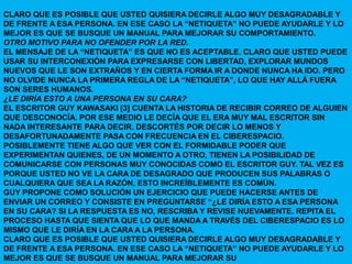 CLARO QUE ES POSIBLE QUE USTED QUISIERA DECIRLE ALGO MUY DESAGRADABLE Y
DE FRENTE A ESA PERSONA. EN ESE CASO LA “NETIQUETA” NO PUEDE AYUDARLE Y LO
MEJOR ES QUE SE BUSQUE UN MANUAL PARA MEJORAR SU COMPORTAMIENTO.
OTRO MOTIVO PARA NO OFENDER POR LA RED.
EL MENSAJE DE LA “NETIQUETA” ES QUE NO ES ACEPTABLE. CLARO QUE USTED PUEDE
USAR SU INTERCONEXIÓN PARA EXPRESARSE CON LIBERTAD, EXPLORAR MUNDOS
NUEVOS QUE LE SON EXTRAÑOS Y EN CIERTA FORMA IR A DONDE NUNCA HA IDO. PERO
NO OLVIDE NUNCA LA PRIMERA REGLA DE LA “NETIQUETA”, LO QUE HAY ALLÁ FUERA
SON SERES HUMANOS.
¿LE DIRÍA ESTO A UNA PERSONA EN SU CARA?
EL ESCRITOR GUY KAWASAKI [3] CUENTA LA HISTORIA DE RECIBIR CORREO DE ALGUIEN
QUE DESCONOCÍA. POR ESE MEDIO LE DECÍA QUE EL ERA MUY MAL ESCRITOR SIN
NADA INTERESANTE PARA DECIR. DESCORTÉS POR DECIR LO MENOS Y
DESAFORTUNADAMENTE PASA CON FRECUENCIA EN EL CIBERESPACIO.
POSIBLEMENTE TIENE ALGO QUE VER CON EL FORMIDABLE PODER QUE
EXPERIMENTAN QUIENES, DE UN MOMENTO A OTRO, TIENEN LA POSIBILIDAD DE
COMUNICARSE CON PERSONAS MUY CONOCIDAS COMO EL ESCRITOR GUY. TAL VEZ ES
PORQUE USTED NO VE LA CARA DE DESAGRADO QUE PRODUCEN SUS PALABRAS O
CUALQUIERA QUE SEA LA RAZÓN, ESTO INCREÍBLEMENTE ES COMÚN.
GUY PROPONE COMO SOLUCIÓN UN EJERCICIO QUE PUEDE HACERSE ANTES DE
ENVIAR UN CORREO Y CONSISTE EN PREGUNTARSE “¿LE DIRÍA ESTO A ESA PERSONA
EN SU CARA? SI LA RESPUESTA ES NO, RESCRIBA Y REVISE NUEVAMENTE. REPITA EL
PROCESO HASTA QUE SIENTA QUE LO QUE MANDA A TRAVÉS DEL CIBERESPACIO ES LO
MISMO QUE LE DIRÍA EN LA CARA A LA PERSONA.
CLARO QUE ES POSIBLE QUE USTED QUISIERA DECIRLE ALGO MUY DESAGRADABLE Y
DE FRENTE A ESA PERSONA. EN ESE CASO LA “NETIQUETA” NO PUEDE AYUDARLE Y LO
MEJOR ES QUE SE BUSQUE UN MANUAL PARA MEJORAR SU
 