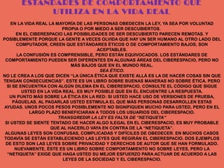 ESTÁNDARES DE COMPORTAMIENTO QUE
            UTILIZA EN L A VIDA REAL
    EN LA VIDA REAL LA MAYORÍA DE LAS PERSONAS OBEDECEN LA LEY, YA SEA POR VOLUNTAD
                         PROPIA O POR MIEDO A SER DESCUBIERTOS.
      EN EL CIBERESPACIO LAS POSIBILIDADES DE SER DESCUBIERTO PARECEN REMOTAS. Y
POSIBLEMENTE PORQUE LA GENTE A VECES OLVIDA QUE HAY UN SER HUMANO AL OTRO LADO DEL
       COMPUTADOR, CREEN QUE ESTÁNDARES ÉTICOS O DE COMPORTAMIENTO BAJOS, SON
                                        ACEPTABLES.
       LA CONFUSIÓN ES COMPRENSIBLE, PERO ESTÁN EQUIVOCADOS. LOS ESTÁNDARES DE
 COMPORTAMIENTO PUEDEN SER DIFERENTES EN ALGUNAS ÁREAS DEL CIBERESPACIO, PERO NO
                             MÁS BAJOS QUE EN EL MUNDO REAL.
                                         SEA ÉTICO.
NO LE CREA A LOS QUE DICEN “LA ÚNICA ÉTICA QUE EXISTE ALLÁ ES LA DE HACER COSAS SIN QUE
TENGAN CONSECUENCIAS”. ESTE ES UN LIBRO SOBRE BUENAS MANERAS NO SOBRE ÉTICA. PERO
  SI SE ENCUENTRA CON ALGÚN DILEMA EN EL CIBERESPACIO, CONSULTE EL CÓDIGO QUE SIGUE
         USTED EN LA VIDA REAL. ES MUY POSIBLE QUE EN ÉL ENCUENTRE LA RESPUESTA.
   UN PUNTO MÁS SOBRE LA ÉTICA EN LA RED: SI USTED HACE USO DE VERSIONES DE PRUEBA,
     PÁGUELAS. AL PAGARLAS USTED ESTIMULA EL QUE MÁS PERSONAS DESARROLLEN ESTAS
AYUDAS. UNOS POCOS PESOS POSIBLEMENTE NO SIGNIFIQUEN MUCHO PARA USTED, PERO EN EL
            LARGO PLAZO BENEFICIARAN A TODOS LOS USUARIOS DEL CIBERESPACIO.
                        TRANSGREDIR LA LEY ES FALTA DE “NETIQUETA”
 SI USTED SE SIENTE TENTADO DE HACER ALGO ILEGAL EN EL CIBERESPACIO, ES MUY PROBABLE
                     QUE AL HACERLO VAYA EN CONTRA DE LA “NETIQUETA”.
 ALGUNAS LEYES SON CONFUSAS, COMPLICADAS Y DIFÍCILES DE OBEDECER. EN MUCHOS CASOS
TODAVÍA SE ESTÁN ESTABLECIENDO LAS LEYES QUE REGIRÁN EL CIBERESPACIO. DOS EJEMPLOS
 DE ESTO SON LAS LEYES SOBRE PRIVACIDAD Y DERECHOS DE AUTOR QUE SE HAN FORMULADO.
      NUEVAMENTE, ÉSTE ES UN LIBRO SOBRE COMPORTAMIENTO NO SOBRE LEYES, PERO LA
  “NETIQUETA” EXIGE QUE HAGA USTED SU MEJOR ESFUERZO PARA ACTUAR DE ACUERDO A LAS
                          LEYES DE LA SOCIEDAD Y EL CIBERESPACIO.
 