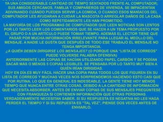 DE DISCUSIÓN. MUCHOS DE LOS PARTICIPANTES EN GRUPOS DE DISCUSIÓN INVIERTEN
  YA UNA CONSIDERABLE CANTIDAD DE TIEMPO SENTADOS FRENTE AL COMPUTADOR;
    SUS AMIGOS CERCANOS, FAMILIA Y COMPAÑEROS DE VIVIENDA, SE IMPACIENTAN
  ADIVINANDO CUÁNDO PUEDEN SERVIR LA COMIDA, O CUANDO ESOS MANÍACOS DEL
COMPUTADOR LES AYUDARAN A CUIDAR LA MASCOTA O ARREGLAR DAÑOS DE LA CASA
                    COMO REPETIDAMENTE LES HAN PROMETIDO.
 LA MAYORÍA DE LOS PROGRAMAS DE COMPUTADOR QUE LEEN NOTICIAS SON LENTOS
 POR LO TANTO LEER LOS COMENTARIOS QUE SE HACEN A UN TEMA PROPUESTO POR
  EL GRUPO O A UN ARTÍCULO PUEDE TOMAR TIEMPO. ADEMÁS EL LECTOR TIENE QUE
     PASAR POR MUCHA INFORMACIÓN IRRELEVANTE PARA LLEGAR AL MEOLLO DEL
 MENSAJE. A NADIE LE GUSTA QUE DESPUÉS DE TODO ESE TRABAJO EL MENSAJE NO
                              TENGA IMPORTANCIA.
  ¿A QUIÉN DEBEN DIRIGIRSE LOS MENSAJES? (O PORQUE UNA “LISTA DE CORREOS”
                      PUEDE VOLVERSE PALABRA OFENSIVA)
  ANTERIORMENTE LAS COPIAS SE HACÍAN UTILIZANDO PAPEL CARBÓN Y SE PODÍAN
  SACAR MÁS O MENOS 5 COPIAS LEGIBLES. SE PENSABA POR LO TANTO MUY BIEN A
                             QUIÉN IRÍAN DIRIGIDAS.
  HOY EN DÍA ES MUY FÁCIL HACER UNA COPIA PARA TODOS LOS QUE FIGUREN EN SU
LISTA DE CORREOS Y MUCHAS VECES NOS SORPRENDEMOS HACIENDO ESTO CASI QUE
    POR RUTINA. LO QUE EN GENERAL ES INDESEABLE. LA GENTE TIENE HOY MENOS
 TIEMPO QUE NUNCA ENTRE OTRAS COSAS, DEBIDO A LA CANTIDAD DE INFORMACIÓN
QUE NECESITA ABSORBER. ANTES DE ENVIAR COPIAS DE SUS MENSAJES PREGÚNTESE
        CON FRANQUEZA SI CONTIENEN INFORMACIÓN QUE OTRAS PERSONAS
 VERDADERAMENTE NECESITAN SABER. SI SU RESPUESTA ES NEGATIVA NO LES HAGA
   PERDER EL TIEMPO Y SI SU REPUESTA ES "TAL VEZ", PIENSE DOS VECES ANTES DE
                                  ENVIARLO.
 