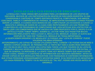 REGL AS PARA LOS GRUPOS DE DISCUSIÓN
      LA REGLA NO 4 TIENE VARIAS IMPLICACIONES PARA LOS MIEMBROS DE LOS GRUPOS DE
    DISCUSIÓN. MUCHOS DE LOS PARTICIPANTES EN GRUPOS DE DISCUSIÓN INVIERTEN YA UNA
     CONSIDERABLE CANTIDAD DE TIEMPO SENTADOS FRENTE AL COMPUTADOR; SUS AMIGOS
CERCANOS, FAMILIA Y COMPAÑEROS DE VIVIENDA, SE IMPACIENTAN ADIVINANDO CUÁNDO PUEDEN
 SERVIR LA COMIDA, O CUANDO ESOS MANÍACOS DEL COMPUTADOR LES AYUDARAN A CUIDAR LA
    MASCOTA O ARREGLAR DAÑOS DE LA CASA COMO REPETIDAMENTE LES HAN PROMETIDO.
  LA MAYORÍA DE LOS PROGRAMAS DE COMPUTADOR QUE LEEN NOTICIAS SON LENTOS POR LO
 TANTO LEER LOS COMENTARIOS QUE SE HACEN A UN TEMA PROPUESTO POR EL GRUPO O A UN
       ARTÍCULO PUEDE TOMAR TIEMPO. ADEMÁS EL LECTOR TIENE QUE PASAR POR MUCHA
  INFORMACIÓN IRRELEVANTE PARA LLEGAR AL MEOLLO DEL MENSAJE. A NADIE LE GUSTA QUE
             DESPUÉS DE TODO ESE TRABAJO EL MENSAJE NO TENGA IMPORTANCIA.
    ¿A QUIÉN DEBEN DIRIGIRSE LOS MENSAJES? (O PORQUE UNA “LISTA DE CORREOS” PUEDE
                               VOLVERSE PALABRA OFENSIVA)
ANTERIORMENTE LAS COPIAS SE HACÍAN UTILIZANDO PAPEL CARBÓN Y SE PODÍAN SACAR MÁS O
   MENOS 5 COPIAS LEGIBLES. SE PENSABA POR LO TANTO MUY BIEN A QUIÉN IRÍAN DIRIGIDAS.
   HOY EN DÍA ES MUY FÁCIL HACER UNA COPIA PARA TODOS LOS QUE FIGUREN EN SU LISTA DE
  CORREOS Y MUCHAS VECES NOS SORPRENDEMOS HACIENDO ESTO CASI QUE POR RUTINA. LO
   QUE EN GENERAL ES INDESEABLE. LA GENTE TIENE HOY MENOS TIEMPO QUE NUNCA ENTRE
  OTRAS COSAS, DEBIDO A LA CANTIDAD DE INFORMACIÓN QUE NECESITA ABSORBER. ANTES DE
 ENVIAR COPIAS DE SUS MENSAJES PREGÚNTESE CON FRANQUEZA SI CONTIENEN INFORMACIÓN
QUE OTRAS PERSONAS VERDADERAMENTE NECESITAN SABER. SI SU RESPUESTA ES NEGATIVA NO
   LES HAGA PERDER EL TIEMPO Y SI SU REPUESTA ES "TAL VEZ", PIENSE DOS VECES ANTES DE
                                        ENVIARLO.
 