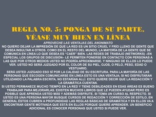 REGLA NO. 5: PONGA DE SU PARTE,
        VÉASE MUY BIEN EN LÍNEA
                        APROVECHE LAS VENTAJAS DEL ANONIMATO
NO QUIERO DEJAR LA IMPRESIÓN DE QUE LA RED ES UN SITIO CRUEL Y FRÍO LLENO DE GENTE QUE
   DESEA INSULTAR A OTROS. COMO EN EL RESTO DEL MUNDO, LA MAYORÍA DE LA GENTE QUE SE
  COMUNICA EN LÍNEA LO QUE DESEA ES “CAER” BIEN. LAS REDES DE TRABAJO (NETWORKS) –EN
 ESPECIAL LOS GRUPOS DE DISCUSIÓN– LE PERMITEN PONERSE EN CONTACTO CON PERSONAS A
 LAS QUE POR OTROS MEDIOS USTED NO PODRÍA APROXIMARSE. Y NINGUNO DE ELLOS LO PUEDE
     VER. USTED NO SERÁ JUZGADO POR EL COLOR DE SU PIEL, OJOS, O PELO, PESO, EDAD O
                                       VESTUARIO.
    SERÁ USTED JUZGADO ESO SÍ POR LA CALIDAD DE SU ESCRITURA. PARA LA MAYORÍA DE LAS
  PERSONAS QUE ESCOGEN COMUNICARSE EN LÍNEA ESTO ES UNA VENTAJA; SI NO DISFRUTARAN
 UTILIZANDO LA PALABRA ESCRITA, NO ESTARÍAN ALLÍ. ESTO QUIERE DECIR QUE LA REDACCIÓN Y
                                LA GRAMÁTICA CUENTAN.
SI USTED PERMANECE MUCHO TIEMPO EN LA RED Y TIENE DEBILIDADES EN ESAS ÁREAS ES BUENO
    TRABAJAR PARA MEJORARLAS. EXISTEN MUCHOS LIBROS QUE LE PUEDEN AYUDAR PERO ES
   POSIBLE QUE APRENDA USTED MÁS Y ADEMÁS DISFRUTE, SI TOMA UN CURSO AL RESPECTO. SI
 USTED ES UNA PERSONA MAYOR BUSQUE CURSOS DE REDACCIÓN Y CORRECCIÓN DE ESTILO, EN
GENERAL ÉSTOS CUBREN A PROFUNDIDAD LAS REGLAS BÁSICAS DE GRAMÁTICA Y EN ELLOS VA A
  ENCONTRAR GENTE MOTIVADA QUE ESTÁ EN ELLOS PORQUE QUIERE APRENDER. UN BENEFICIO
                ADICIONAL ES CONOCER PERSONAS QUE USTED SI PUEDE VER.
 