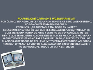 NO PUBLIQUE CARNADAS INCENDIARIAS [5].
POR ÚLTIMO, SEA AGRADABLE Y EDUCADO. NO UTILICE LENGUAJE OFENSIVO,
                  NO SEA CONTESTATARIO PORQUE SÍ.
           PREGUNTA: ¿ES ACEPTABLE MALDECIR EN LA RED?
  SOLAMENTE EN ÁREAS EN LAS QUE EL LENGUAJE DE "ALCANTARILLA" SE
    CONSIDERE UNA FORMA DE ARTE Y ESTO NO ES MUY COMÚN. SI USTED
 SIENTE QUE SE REQUIERE ALGO DE ESE ESTILO, ES MEJOR QUE RECURRA A
 ALGÚN TIPO DE EUFEMISMO PARA SALIR DEL PASO; O PUEDE UTILIZAR LOS
 CLÁSICOS ASTERISCOS DE RELLENO (M*****) PARA EXPRESARSE. ASÍ PODRÁ
  RENEGAR O “ALZAR LA VOZ” DE ALGUNA MANERA SIN OFENDER A NADIE. Y
             NO SE PREOCUPE, TODOS LO VAN A ENTENDER.
 