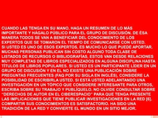 CUANDO LAS TENGA EN SU MANO, HAGA UN RESUMEN DE LO MÁS
IMPORTANTE Y HÁGALO PÚBLICO PARA EL GRUPO DE DISCUSIÓN. DE ÉSA
MANERA TODOS SE VAN A BENEFICIAR DEL CONOCIMIENTO DE LOS
EXPERTOS QUE SE TOMARON EL TIEMPO DE COMUNICARSE CON USTED.
SI USTED ES UNO DE ESOS EXPERTOS, ES MUCHO LO QUE PUEDE APORTAR.
MUCHAS PERSONAS PUBLICAN SIN COSTO ALGUNO TODA CLASE DE
LISTADOS DE RECURSOS O BIBLIOGRAFÍAS, ESTOS VAN DESDE RELACIONES
MUY COMPLETAS DE LIBROS ESPECIALIZADOS EN ALGUNA DISCIPLINA HASTA
TÍTULOS DE LIBROS POPULARES. SI USTED ES UN PARTICIPANTE LÍDER EN UN
GRUPO DE DISCUSIÓN Y EN EL NO EXISTE UNA PUBLICACIÓN SOBRE
PREGUNTAS FRECUENTES (FAQ POR SU SIGLA EN INGLÉS), CONSIDERE LA
POSIBILIDAD DE ESCRIBIRLA USTED. SI ESTÁ USTED ADELANTANDO UNA
INVESTIGACIÓN EN UN TÓPICO QUE CONSIDERE INTERESANTE PARA OTROS,
ESCRIBA SOBRE SU TRABAJO Y PUBLÍQUELO. NO OLVIDE CONSULTAR SOBRE
“DERECHOS DE AUTOR EN EL CIBERESPACIO” PARA QUE TENGA PRESENTE
LAS IMPLICACIONES QUE TIENE PUBLICAR INVESTIGACIONES EN LA RED [6].
COMPARTIR SUS CONOCIMIENTOS ES SATISFACTORIO. HA SIDO UNA
TRADICIÓN DE LA RED Y CONVIERTE EL MUNDO EN UN SITIO MEJOR.
 