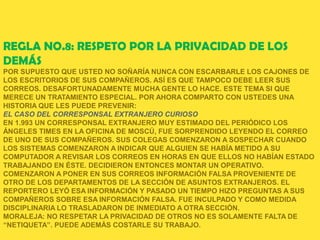 REGLA NO.8: RESPETO POR LA PRIVACIDAD DE LOS
DEMÁS
POR SUPUESTO QUE USTED NO SOÑARÍA NUNCA CON ESCARBARLE LOS CAJONES DE
LOS ESCRITORIOS DE SUS COMPAÑEROS. ASÍ ES QUE TAMPOCO DEBE LEER SUS
CORREOS. DESAFORTUNADAMENTE MUCHA GENTE LO HACE. ESTE TEMA SI QUE
MERECE UN TRATAMIENTO ESPECIAL. POR AHORA COMPARTO CON USTEDES UNA
HISTORIA QUE LES PUEDE PREVENIR:
EL CASO DEL CORRESPONSAL EXTRANJERO CURIOSO
EN 1.993 UN CORRESPONSAL EXTRANJERO MUY ESTIMADO DEL PERIÓDICO LOS
ÁNGELES TIMES EN LA OFICINA DE MOSCÚ, FUE SORPRENDIDO LEYENDO EL CORREO
DE UNO DE SUS COMPAÑEROS. SUS COLEGAS COMENZARON A SOSPECHAR CUANDO
LOS SISTEMAS COMENZARON A INDICAR QUE ALGUIEN SE HABÍA METIDO A SU
COMPUTADOR A REVISAR LOS CORREOS EN HORAS EN QUE ELLOS NO HABÍAN ESTADO
TRABAJANDO EN ÉSTE. DECIDIERON ENTONCES MONTAR UN OPERATIVO.
COMENZARON A PONER EN SUS CORREOS INFORMACIÓN FALSA PROVENIENTE DE
OTRO DE LOS DEPARTAMENTOS DE LA SECCIÓN DE ASUNTOS EXTRANJEROS. EL
REPORTERO LEYÓ ESA INFORMACIÓN Y PASADO UN TIEMPO HIZO PREGUNTAS A SUS
COMPAÑEROS SOBRE ESA INFORMACIÓN FALSA. FUE INCULPADO Y COMO MEDIDA
DISCIPLINARIA LO TRASLADARON DE INMEDIATO A OTRA SECCIÓN.
MORALEJA: NO RESPETAR LA PRIVACIDAD DE OTROS NO ES SOLAMENTE FALTA DE
“NETIQUETA”. PUEDE ADEMÁS COSTARLE SU TRABAJO.
 