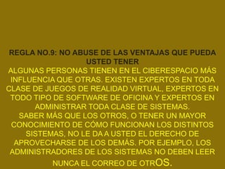 REGLA NO.9: NO ABUSE DE LAS VENTAJAS QUE PUEDA
                   USTED TENER
ALGUNAS PERSONAS TIENEN EN EL CIBERESPACIO MÁS
 INFLUENCIA QUE OTRAS. EXISTEN EXPERTOS EN TODA
CLASE DE JUEGOS DE REALIDAD VIRTUAL, EXPERTOS EN
 TODO TIPO DE SOFTWARE DE OFICINA Y EXPERTOS EN
       ADMINISTRAR TODA CLASE DE SISTEMAS.
   SABER MÁS QUE LOS OTROS, O TENER UN MAYOR
 CONOCIMIENTO DE CÓMO FUNCIONAN LOS DISTINTOS
     SISTEMAS, NO LE DA A USTED EL DERECHO DE
  APROVECHARSE DE LOS DEMÁS. POR EJEMPLO, LOS
 ADMINISTRADORES DE LOS SISTEMAS NO DEBEN LEER
          NUNCA EL CORREO DE OTROS.
 