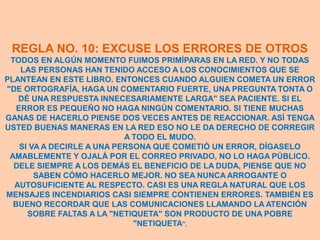 REGLA NO. 10: EXCUSE LOS ERRORES DE OTROS
 TODOS EN ALGÚN MOMENTO FUIMOS PRIMÍPARAS EN LA RED. Y NO TODAS
    LAS PERSONAS HAN TENIDO ACCESO A LOS CONOCIMIENTOS QUE SE
PLANTEAN EN ESTE LIBRO. ENTONCES CUANDO ALGUIEN COMETA UN ERROR
"DE ORTOGRAFÍA, HAGA UN COMENTARIO FUERTE, UNA PREGUNTA TONTA O
   DÉ UNA RESPUESTA INNECESARIAMENTE LARGA" SEA PACIENTE. SI EL
   ERROR ES PEQUEÑO NO HAGA NINGÚN COMENTARIO. SI TIENE MUCHAS
GANAS DE HACERLO PIENSE DOS VECES ANTES DE REACCIONAR. ASÍ TENGA
USTED BUENAS MANERAS EN LA RED ESO NO LE DA DERECHO DE CORREGIR
                            A TODO EL MUDO.
    SI VA A DECIRLE A UNA PERSONA QUE COMETIÓ UN ERROR, DÍGASELO
 AMABLEMENTE Y OJALÁ POR EL CORREO PRIVADO, NO LO HAGA PÚBLICO.
  DELE SIEMPRE A LOS DEMÁS EL BENEFICIO DE LA DUDA, PIENSE QUE NO
        SABEN CÓMO HACERLO MEJOR. NO SEA NUNCA ARROGANTE O
  AUTOSUFICIENTE AL RESPECTO. CASI ES UNA REGLA NATURAL QUE LOS
MENSAJES INCENDIARIOS CASI SIEMPRE CONTIENEN ERRORES. TAMBIÉN ES
  BUENO RECORDAR QUE LAS COMUNICACIONES LLAMANDO LA ATENCIÓN
      SOBRE FALTAS A LA "NETIQUETA" SON PRODUCTO DE UNA POBRE
                              "NETIQUETA".
 