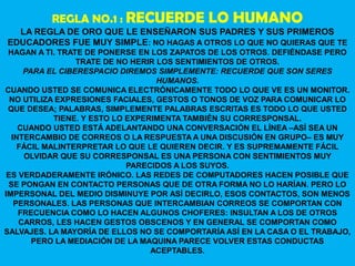 REGLA NO.1 : RECUERDE             LO HUMANO
  LA REGLA DE ORO QUE LE ENSEÑARON SUS PADRES Y SUS PRIMEROS
EDUCADORES FUE MUY SIMPLE: NO HAGAS A OTROS LO QUE NO QUIERAS QUE TE
 HAGAN A TI. TRATE DE PONERSE EN LOS ZAPATOS DE LOS OTROS. DEFIÉNDASE PERO
                 TRATE DE NO HERIR LOS SENTIMIENTOS DE OTROS.
     PARA EL CIBERESPACIO DIREMOS SIMPLEMENTE: RECUERDE QUE SON SERES
                                   HUMANOS.
CUANDO USTED SE COMUNICA ELECTRÓNICAMENTE TODO LO QUE VE ES UN MONITOR.
  NO UTILIZA EXPRESIONES FACIALES, GESTOS O TONOS DE VOZ PARA COMUNICAR LO
 QUE DESEA; PALABRAS, SIMPLEMENTE PALABRAS ESCRITAS ES TODO LO QUE USTED
            TIENE. Y ESTO LO EXPERIMENTA TAMBIÉN SU CORRESPONSAL.
    CUANDO USTED ESTÁ ADELANTANDO UNA CONVERSACIÓN EL LÍNEA –ASÍ SEA UN
  INTERCAMBIO DE CORREOS O LA RESPUESTA A UNA DISCUSIÓN EN GRUPO– ES MUY
    FÁCIL MALINTERPRETAR LO QUE LE QUIEREN DECIR. Y ES SUPREMAMENTE FÁCIL
     OLVIDAR QUE SU CORRESPONSAL ES UNA PERSONA CON SENTIMIENTOS MUY
                             PARECIDOS A LOS SUYOS.
 ES VERDADERAMENTE IRÓNICO. LAS REDES DE COMPUTADORES HACEN POSIBLE QUE
 SE PONGAN EN CONTACTO PERSONAS QUE DE OTRA FORMA NO LO HARÍAN. PERO LO
IMPERSONAL DEL MEDIO DISMINUYE POR ASÍ DECIRLO, ESOS CONTACTOS, SON MENOS
   PERSONALES. LAS PERSONAS QUE INTERCAMBIAN CORREOS SE COMPORTAN CON
    FRECUENCIA COMO LO HACEN ALGUNOS CHOFERES: INSULTAN A LOS DE OTROS
    CARROS, LES HACEN GESTOS OBSCENOS Y EN GENERAL SE COMPORTAN COMO
SALVAJES. LA MAYORÍA DE ELLOS NO SE COMPORTARÍA ASÍ EN LA CASA O EL TRABAJO,
       PERO LA MEDIACIÓN DE LA MAQUINA PARECE VOLVER ESTAS CONDUCTAS
                                  ACEPTABLES.
 