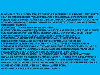 EL MENSAJE DE LA “NETIQUETA” ES QUE NO ES ACEPTABLE. CLARO QUE USTED PUEDE
USAR SU INTERCONEXIÓN PARA EXPRESARSE CON LIBERTAD, EXPLORAR MUNDOS
NUEVOS QUE LE SON EXTRAÑOS Y EN CIERTA FORMA IR A DONDE NUNCA HA IDO. PERO
NO OLVIDE NUNCA LA PRIMERA REGLA DE LA “NETIQUETA”, LO QUE HAY ALLÁ FUERA
SON SERES HUMANOS.
¿LE DIRÍA ESTO A UNA PERSONA EN SU CARA?
EL ESCRITOR GUY KAWASAKI [3] CUENTA LA HISTORIA DE RECIBIR CORREO DE ALGUIEN
QUE DESCONOCÍA. POR ESE MEDIO LE DECÍA QUE EL ERA MUY MAL ESCRITOR SIN
NADA INTERESANTE PARA DECIR. DESCORTÉS POR DECIR LO MENOS Y
DESAFORTUNADAMENTE PASA CON FRECUENCIA EN EL CIBERESPACIO.
POSIBLEMENTE TIENE ALGO QUE VER CON EL FORMIDABLE PODER QUE
EXPERIMENTAN QUIENES, DE UN MOMENTO A OTRO, TIENEN LA POSIBILIDAD DE
COMUNICARSE CON PERSONAS MUY CONOCIDAS COMO EL ESCRITOR GUY. TAL VEZ ES
PORQUE USTED NO VE LA CARA DE DESAGRADO QUE PRODUCEN SUS PALABRAS O
CUALQUIERA QUE SEA LA RAZÓN, ESTO INCREÍBLEMENTE ES COMÚN.
GUY PROPONE COMO SOLUCIÓN UN EJERCICIO QUE PUEDE HACERSE ANTES DE
ENVIAR UN CORREO Y CONSISTE EN PREGUNTARSE “¿LE DIRÍA ESTO A ESA PERSONA
EN SU CARA? SI LA RESPUESTA ES NO, RESCRIBA Y REVISE NUEVAMENTE. REPITA EL
PROCESO HASTA QUE SIENTA QUE LO QUE MANDA A TRAVÉS DEL CIBERESPACIO ES
LO MISMO QUE LE DIRÍA EN LA CARA A LA PERSONA.
OTRO MOTIVO PARA NO OFENDER POR LA RED.
 