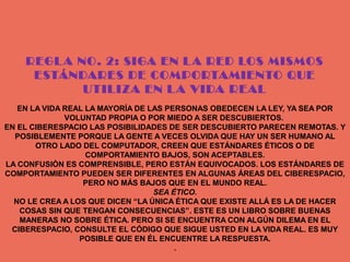 REGL A NO. 2: SIGA EN L A RED LOS MISMOS
     ESTÁNDARES DE COMPORTAMIENTO QUE
            UTILIZA EN L A VIDA REAL
   EN LA VIDA REAL LA MAYORÍA DE LAS PERSONAS OBEDECEN LA LEY, YA SEA POR
              VOLUNTAD PROPIA O POR MIEDO A SER DESCUBIERTOS.
EN EL CIBERESPACIO LAS POSIBILIDADES DE SER DESCUBIERTO PARECEN REMOTAS. Y
  POSIBLEMENTE PORQUE LA GENTE A VECES OLVIDA QUE HAY UN SER HUMANO AL
       OTRO LADO DEL COMPUTADOR, CREEN QUE ESTÁNDARES ÉTICOS O DE
                   COMPORTAMIENTO BAJOS, SON ACEPTABLES.
LA CONFUSIÓN ES COMPRENSIBLE, PERO ESTÁN EQUIVOCADOS. LOS ESTÁNDARES DE
COMPORTAMIENTO PUEDEN SER DIFERENTES EN ALGUNAS ÁREAS DEL CIBERESPACIO,
                  PERO NO MÁS BAJOS QUE EN EL MUNDO REAL.
                                  SEA ÉTICO.
  NO LE CREA A LOS QUE DICEN “LA ÚNICA ÉTICA QUE EXISTE ALLÁ ES LA DE HACER
   COSAS SIN QUE TENGAN CONSECUENCIAS”. ESTE ES UN LIBRO SOBRE BUENAS
   MANERAS NO SOBRE ÉTICA. PERO SI SE ENCUENTRA CON ALGÚN DILEMA EN EL
 CIBERESPACIO, CONSULTE EL CÓDIGO QUE SIGUE USTED EN LA VIDA REAL. ES MUY
                 POSIBLE QUE EN ÉL ENCUENTRE LA RESPUESTA.
                                       .
 
