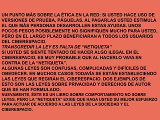 UN PUNTO MÁS SOBRE LA ÉTICA EN LA RED: SI USTED HACE USO DE
VERSIONES DE PRUEBA, PÁGUELAS. AL PAGARLAS USTED ESTIMULA
EL QUE MÁS PERSONAS DESARROLLEN ESTAS AYUDAS. UNOS
POCOS PESOS POSIBLEMENTE NO SIGNIFIQUEN MUCHO PARA USTED,
PERO EN EL LARGO PLAZO BENEFICIARAN A TODOS LOS USUARIOS
DEL CIBERESPACIO.
TRANSGREDIR LA LEY ES FALTA DE “NETIQUETA”
SI USTED SE SIENTE TENTADO DE HACER ALGO ILEGAL EN EL
CIBERESPACIO, ES MUY PROBABLE QUE AL HACERLO VAYA EN
CONTRA DE LA “NETIQUETA”.
ALGUNAS LEYES SON CONFUSAS, COMPLICADAS Y DIFÍCILES DE
OBEDECER. EN MUCHOS CASOS TODAVÍA SE ESTÁN ESTABLECIENDO
LAS LEYES QUE REGIRÁN EL CIBERESPACIO. DOS EJEMPLOS DE
ESTO SON LAS LEYES SOBRE PRIVACIDAD Y DERECHOS DE AUTOR
QUE SE HAN FORMULADO.
NUEVAMENTE, ÉSTE ES UN LIBRO SOBRE COMPORTAMIENTO NO SOBRE
LEYES, PERO LA “NETIQUETA” EXIGE QUE HAGA USTED SU MEJOR ESFUERZO
PARA ACTUAR DE ACUERDO A LAS LEYES DE LA SOCIEDAD Y EL
CIBERESPACIO.
 
