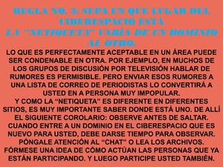 REGLA NO. 3: SEPA EN QUE LUGAR DEL
         CIBERESPACIO ESTÁ
LA “NETIQUETA VARÍA DE UN DOMINIO
               ”
               AL OTRO.
 LO QUE ES PERFECTAMENTE ACEPTABLE EN UN ÁREA PUEDE
  SER CONDENABLE EN OTRA. POR EJEMPLO, EN MUCHOS DE
   LOS GRUPOS DE DISCUSIÓN POR TELEVISIÓN HABLAR DE
  RUMORES ES PERMISIBLE. PERO ENVIAR ESOS RUMORES A
  UNA LISTA DE CORREO DE PERIODISTAS LO CONVERTIRÁ A
            USTED EN A PERSONA MUY IMPOPULAR.
    Y COMO LA “NETIQUETA” ES DIFERENTE EN DIFERENTES
SITIOS, ES MUY IMPORTANTE SABER DONDE ESTÁ UNO. DE ALLÍ
    EL SIGUIENTE COROLARIO: OBSERVE ANTES DE SALTAR.
 CUANDO ENTRE A UN DOMINIO EN EL CIBERESPACIO QUE ES
 NUEVO PARA USTED, DEBE DARSE TIEMPO PARA OBSERVAR.
     PÓNGALE ATENCIÓN AL “CHAT” O LEA LOS ARCHIVOS.
FÓRMESE UNA IDEA DE CÓMO ACTÚAN LAS PERSONAS QUE YA
 ESTÁN PARTICIPANDO. Y LUEGO PARTICIPE USTED TAMBIÉN.
 