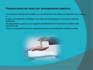 Transacciones de venta con arrendamiento posterior
Una venta con arrendamiento posterior es una transacción que implica la enajenación de un activo y
su
posterior arrendamiento al vendedor. Las cuotas del arrendamiento y el precio de venta son
usualmente
interdependientes, puesto que se negocian simultáneamente. El tratamiento contable de las
operaciones de
venta con arrendamiento posterior dependerá del tipo de arrendamiento implicado en ellas.
 
