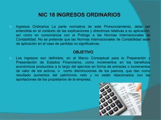 NIC 18 INGRESOS ORDINARIOS
 Ingresos Ordinarios La parte normativa de este Pronunciamiento, debe ser
entendida en el contexto de las explicaciones y directrices relativas a su aplicación,
así como en consonancia con el Prólogo a las Normas Internacionales de
Contabilidad. No se pretende que las Normas Internacionales de Contabilidad sean
de aplicación en el caso de partidas no significativas.
OBJETIVO
 Los ingresos son definidos, en el Marco Conceptual para la Preparación y
Presentación de Estados Financieros, como incrementos en los beneficios
económicos producidos a lo largo del ejercicio en forma de entradas o incrementos
de valor de los activos, o como disminuciones de los pasivos, que dan como
resultado aumentos del patrimonio neto y no están relacionados con las
aportaciones de los propietarios de la empresa.
 