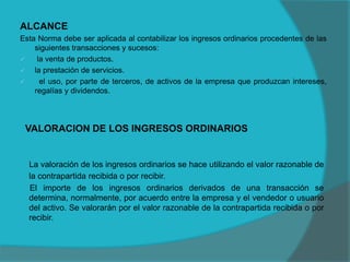 VALORACION DE LOS INGRESOS ORDINARIOS
ALCANCE
Esta Norma debe ser aplicada al contabilizar los ingresos ordinarios procedentes de las
siguientes transacciones y sucesos:
 la venta de productos.
 la prestación de servicios.
 el uso, por parte de terceros, de activos de la empresa que produzcan intereses,
regalías y dividendos.
La valoración de los ingresos ordinarios se hace utilizando el valor razonable de
la contrapartida recibida o por recibir.
El importe de los ingresos ordinarios derivados de una transacción se
determina, normalmente, por acuerdo entre la empresa y el vendedor o usuario
del activo. Se valorarán por el valor razonable de la contrapartida recibida o por
recibir.
 